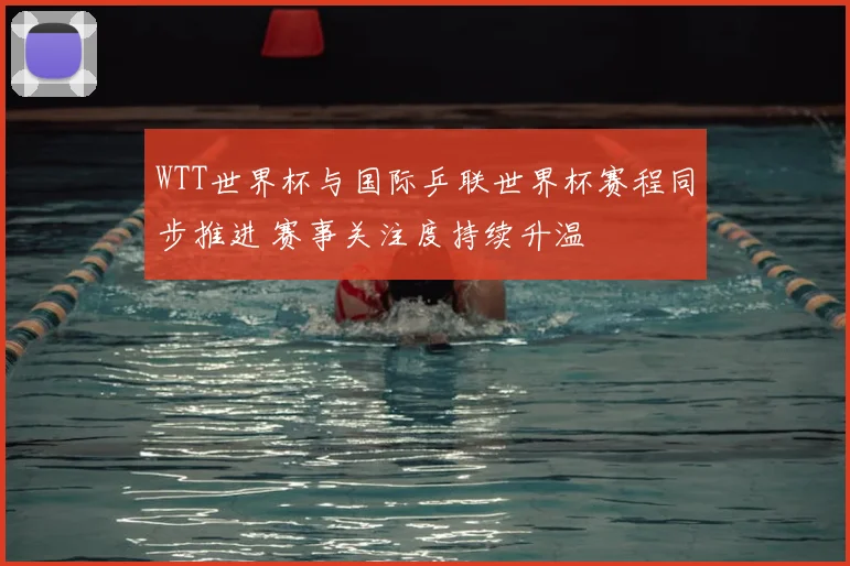 WTT世界杯与国际乒联世界杯赛程同步推进 赛事关注度持续升温