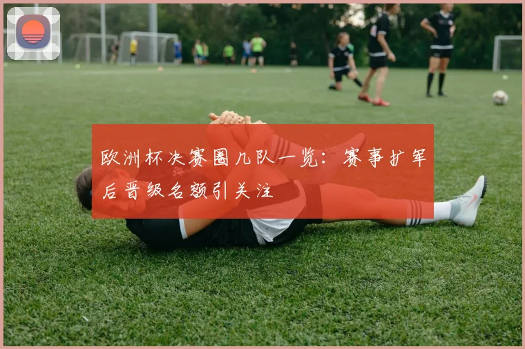 欧洲杯决赛圈几队一览：赛事扩军后晋级名额引关注